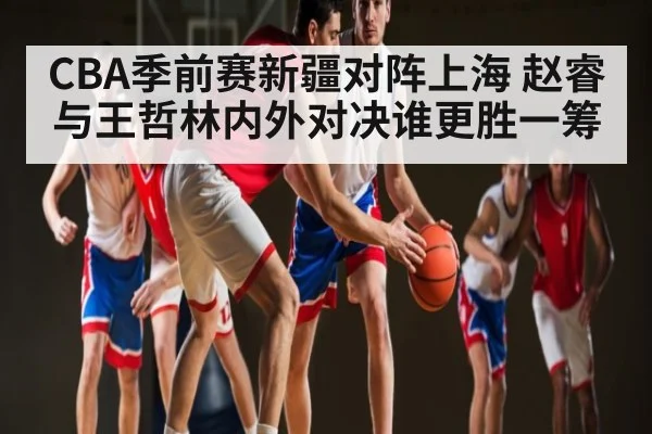 CBA季前赛新疆对阵上海 赵睿与王哲林内外对决谁更胜一筹